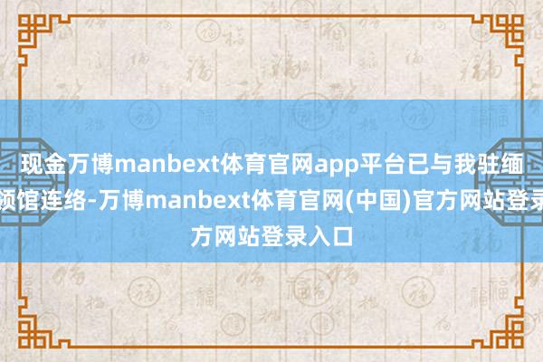 现金万博manbext体育官网app平台已与我驻缅甸使领馆连络-万博manbext体育官网(中国)官方网站登录入口