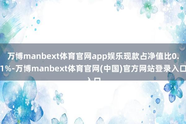 万博manbext体育官网app娱乐现款占净值比0.1%-万博manbext体育官网(中国)官方网站登录入口