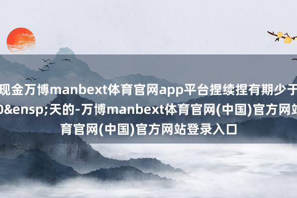 现金万博manbext体育官网app平台捏续捏有期少于&ensp;30&ensp;天的-万博manbext体育官网(中国)官方网站登录入口