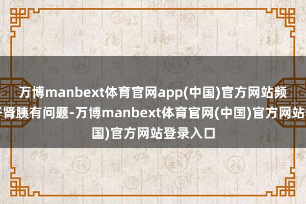 万博manbext体育官网app(中国)官方网站频繁示意肝肾胰有问题-万博manbext体育官网(中国)官方网站登录入口