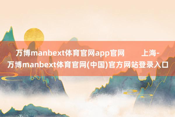 万博manbext体育官网app官网        上海-万博manbext体育官网(中国)官方网站登录入口