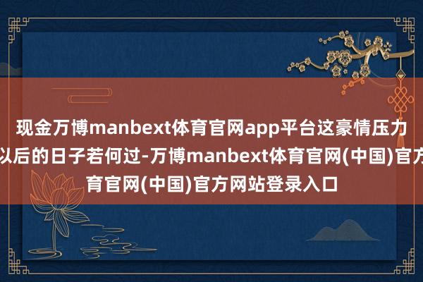 现金万博manbext体育官网app平台这豪情压力得有多大啊！以后的日子若何过-万博manbext体育官网(中国)官方网站登录入口