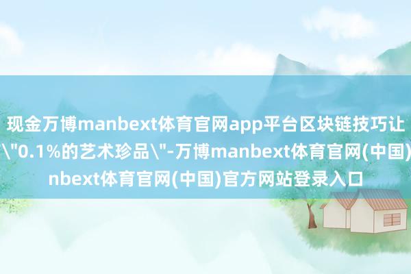 现金万博manbext体育官网app平台区块链技巧让无为藏家也能握有＂0.1%的艺术珍品＂-万博manbext体育官网(中国)官方网站登录入口
