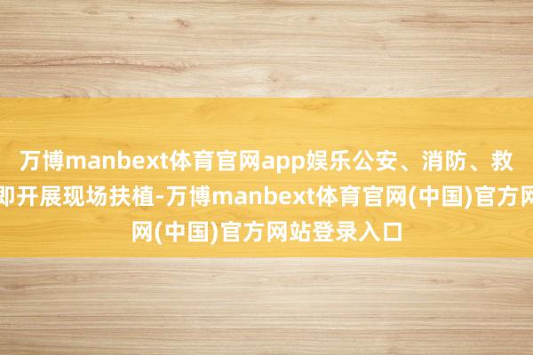万博manbext体育官网app娱乐公安、消防、救急等部门立即开展现场扶植-万博manbext体育官网(中国)官方网站登录入口
