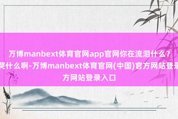 万博manbext体育官网app官网你在流泪什么？你在哭什么啊-万博manbext体育官网(中国)官方网站登录入口