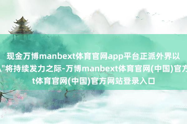现金万博manbext体育官网app平台正派外界以为＂高市来回＂将持续发力之际-万博manbext体育官网(中国)官方网站登录入口