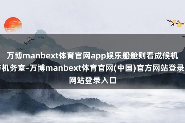 万博manbext体育官网app娱乐船舱则看成候机厅与机务室-万博manbext体育官网(中国)官方网站登录入口